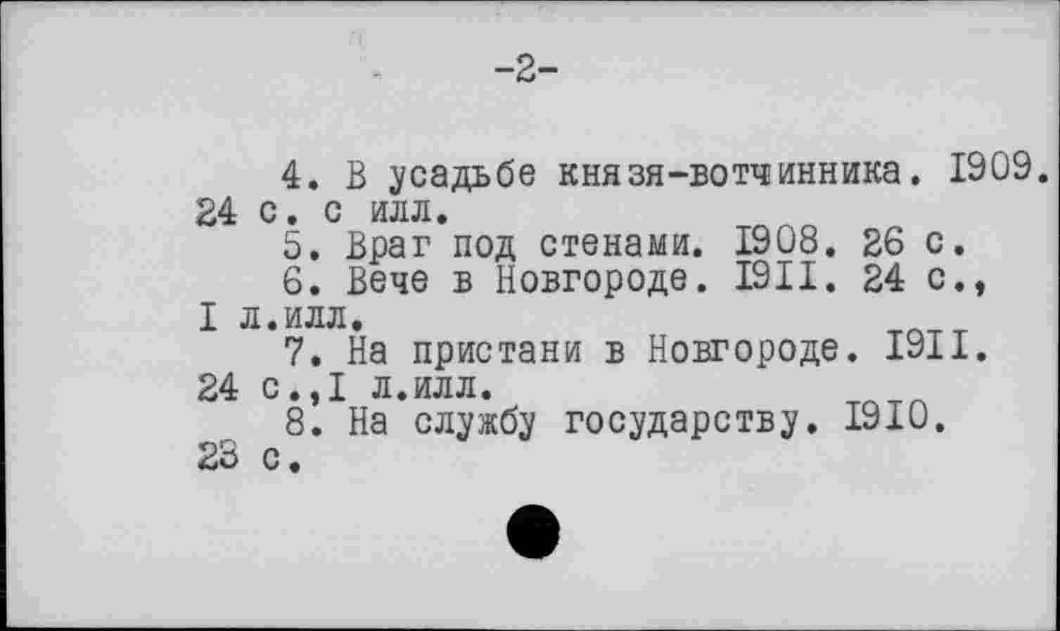 ﻿-2-
4.	В усадьбе князя-вотчинника. 1909. 24 с. с илл.
5.	Враг под стенами. 1908. 26 с.
6.	Вече в Новгороде. 1911. 24 с., I л.илл.
7.	На пристани в Новгороде. 1911.
24 с.,1 л.илл.
8.	На службу государству. 1910.
23 с.